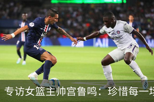 专访女篮主帅宫鲁鸣：珍惜每一场世界杯比赛 争取最好的成绩