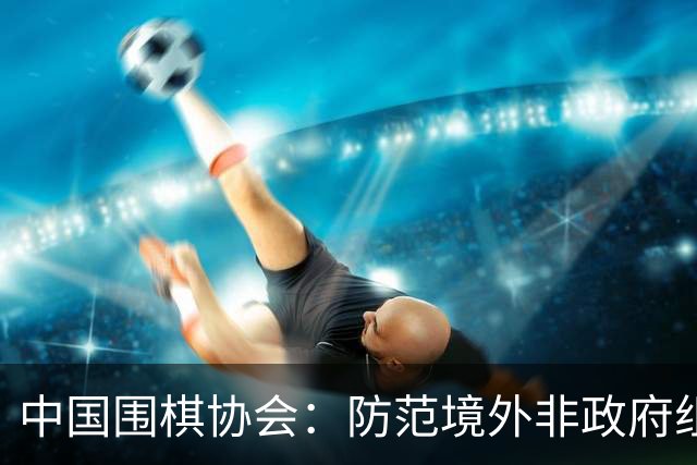 中国围棋协会：防范境外非政府组织违规开展围棋活动