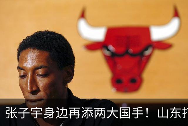 张子宇身边再添两大国手！山东打造豪华阵容，新赛季有望冲总冠军