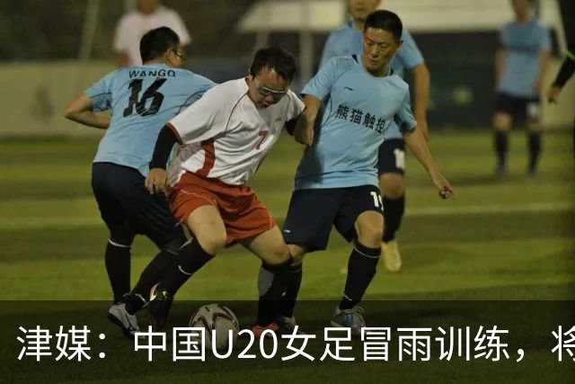 津媒：中国U20女足冒雨训练，将与朝鲜队进行三场教学赛