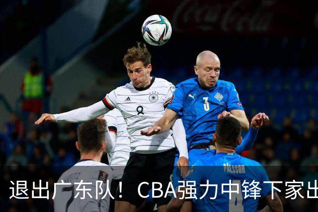退出广东队！CBA强力中锋下家出炉，曾力压徐昕+焦泊乔！