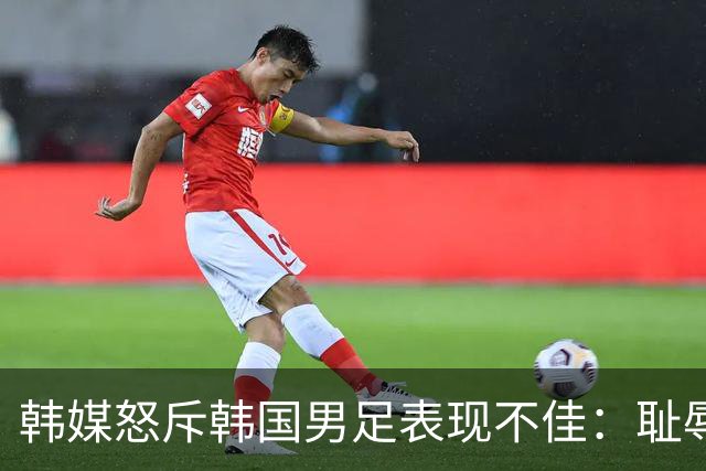 韩媒怒斥韩国男足表现不佳：耻辱！世界杯历史最低水平，难以晋级32强