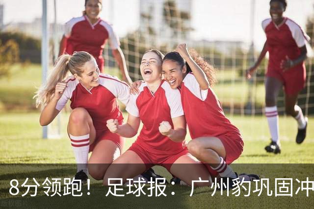 8分领跑！足球报：广州豹巩固冲超优势，冯峰称赞19岁黄晟豪