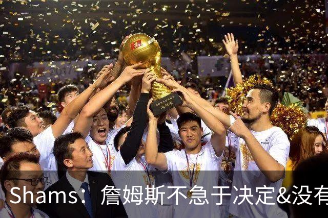 Shams：詹姆斯不急于决定&没有时间表 勇士骑士热火三队脱颖而出