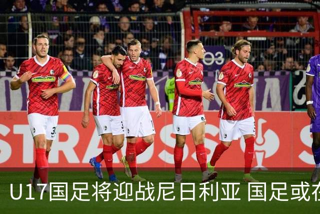 U17国足将迎战尼日利亚 国足或在未来5年重返亚洲一流